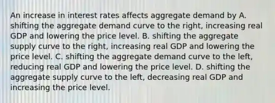 An increase in interest rates affects aggregate demand by A. shifting the aggregate demand curve to the​ right, increasing real GDP and lowering the price level. B. shifting the aggregate supply curve to the​ right, increasing real GDP and lowering the price level. C. shifting the aggregate demand curve to the​ left, reducing real GDP and lowering the price level. D. shifting the aggregate supply curve to the​ left, decreasing real GDP and increasing the price level.