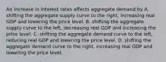 An increase in interest rates affects aggregate demand by A. shifting the aggregate supply curve to the​ right, increasing real GDP and lowering the price level. B. shifting the aggregate supply curve to the​ left, decreasing real GDP and increasing the price level. C. shifting the aggregate demand curve to the​ left, reducing real GDP and lowering the price level. D. shifting the aggregate demand curve to the​ right, increasing real GDP and lowering the price level.