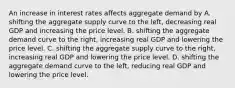 An increase in interest rates affects aggregate demand by A. shifting the aggregate supply curve to the​ left, decreasing real GDP and increasing the price level. B. shifting the aggregate demand curve to the​ right, increasing real GDP and lowering the price level. C. shifting the aggregate supply curve to the​ right, increasing real GDP and lowering the price level. D. shifting the aggregate demand curve to the​ left, reducing real GDP and lowering the price level.