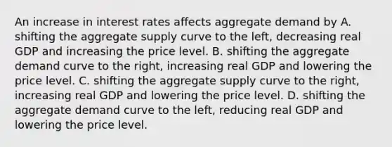 An increase in interest rates affects aggregate demand by A. shifting the aggregate supply curve to the​ left, decreasing real GDP and increasing the price level. B. shifting the aggregate demand curve to the​ right, increasing real GDP and lowering the price level. C. shifting the aggregate supply curve to the​ right, increasing real GDP and lowering the price level. D. shifting the aggregate demand curve to the​ left, reducing real GDP and lowering the price level.