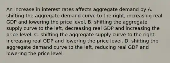 An increase in interest rates affects aggregate demand by A. shifting the aggregate demand curve to the​ right, increasing real GDP and lowering the price level. B. shifting the aggregate supply curve to the​ left, decreasing real GDP and increasing the price level. C. shifting the aggregate supply curve to the​ right, increasing real GDP and lowering the price level. D. shifting the aggregate demand curve to the​ left, reducing real GDP and lowering the price level.