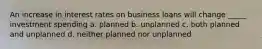 An increase in interest rates on business loans will change _____ investment spending a. planned b. unplanned c. both planned and unplanned d. neither planned nor unplanned