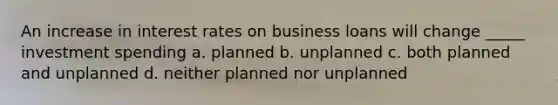 An increase in interest rates on business loans will change _____ investment spending a. planned b. unplanned c. both planned and unplanned d. neither planned nor unplanned