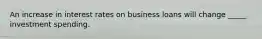 An increase in interest rates on business loans will change _____ investment spending.