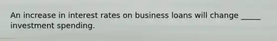 An increase in interest rates on business loans will change _____ investment spending.