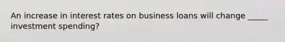 An increase in interest rates on business loans will change _____ investment spending?