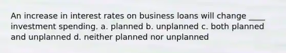 An increase in interest rates on business loans will change ____ investment spending. a. planned b. unplanned c. both planned and unplanned d. neither planned nor unplanned