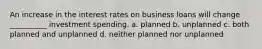 An increase in the interest rates on business loans will change __________ investment spending. a. planned b. unplanned c. both planned and unplanned d. neither planned nor unplanned