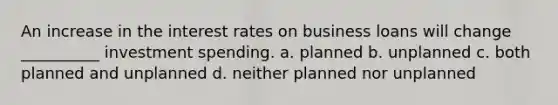 An increase in the interest rates on business loans will change __________ investment spending. a. planned b. unplanned c. both planned and unplanned d. neither planned nor unplanned