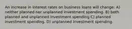 An increase in interest rates on business loans will change: A) neither planned nor unplanned investment spending. B) both planned and unplanned investment spending C) planned investment spending. D) unplanned investment spending.