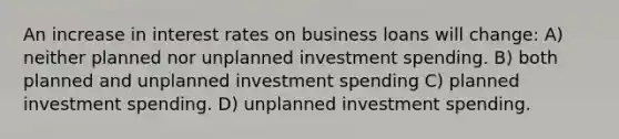 An increase in interest rates on business loans will change: A) neither planned nor unplanned investment spending. B) both planned and unplanned investment spending C) planned investment spending. D) unplanned investment spending.