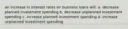 an increase in interest rates on business loans will: a. decrease planned investment spending b. decrease unplanned investment spending c. increase planned investment spending d. increase unplanned investment spending