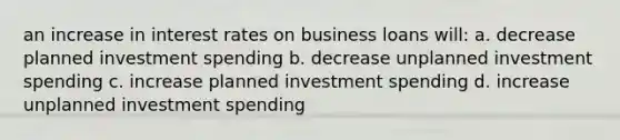 an increase in interest rates on business loans will: a. decrease planned investment spending b. decrease unplanned investment spending c. increase planned investment spending d. increase unplanned investment spending