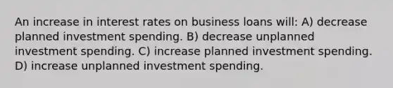 An increase in interest rates on business loans will: A) decrease planned investment spending. B) decrease unplanned investment spending. C) increase planned investment spending. D) increase unplanned investment spending.