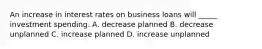 An increase in interest rates on business loans will _____ investment spending. A. decrease planned B. decrease unplanned C. increase planned D. increase unplanned