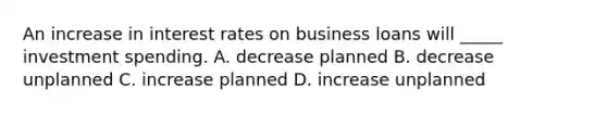 An increase in interest rates on business loans will _____ investment spending. A. decrease planned B. decrease unplanned C. increase planned D. increase unplanned