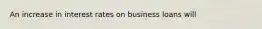 An increase in interest rates on business loans will