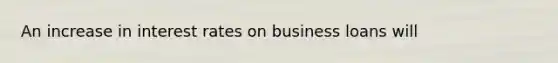 An increase in interest rates on business loans will