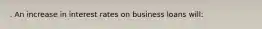 . An increase in interest rates on business loans will: