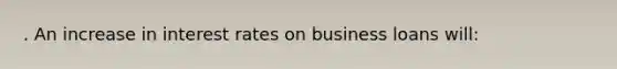 . An increase in interest rates on business loans will: