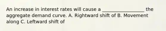 An increase in interest rates will cause a __________________ the aggregate demand curve. A. Rightward shift of B. Movement along C. Leftward shift of