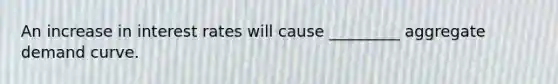 An increase in interest rates will cause _________ aggregate demand curve.