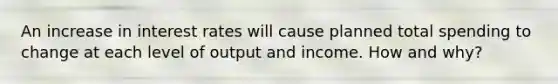 An increase in interest rates will cause planned total spending to change at each level of output and income. How and why?