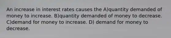 An increase in interest rates causes the A)quantity demanded of money to increase. B)quantity demanded of money to decrease. C)demand for money to increase. D) demand for money to decrease.