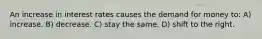 An increase in interest rates causes the demand for money to: A) increase. B) decrease. C) stay the same. D) shift to the right.