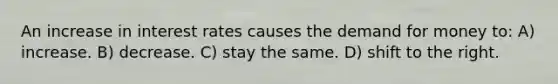 An increase in interest rates causes the demand for money to: A) increase. B) decrease. C) stay the same. D) shift to the right.