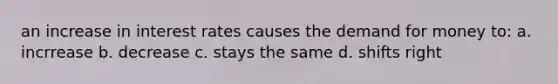 an increase in interest rates causes the demand for money to: a. incrrease b. decrease c. stays the same d. shifts right