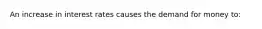 An increase in interest rates causes the demand for money to: