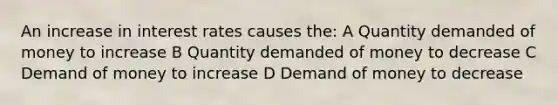 An increase in interest rates causes the: A Quantity demanded of money to increase B Quantity demanded of money to decrease C Demand of money to increase D Demand of money to decrease