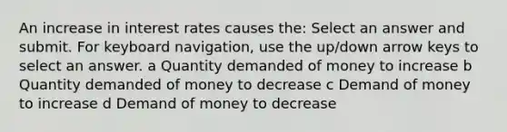 An increase in interest rates causes the: Select an answer and submit. For keyboard navigation, use the up/down arrow keys to select an answer. a Quantity demanded of money to increase b Quantity demanded of money to decrease c Demand of money to increase d Demand of money to decrease