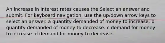 An increase in interest rates causes the Select an answer and submit. For keyboard navigation, use the up/down arrow keys to select an answer. a quantity demanded of money to increase. b quantity demanded of money to decrease. c demand for money to increase. d demand for money to decrease.