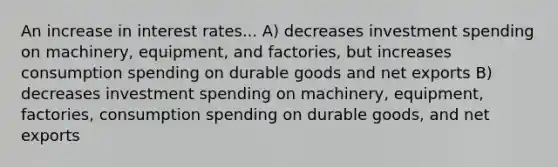 An increase in interest rates... A) decreases investment spending on​ machinery, equipment, and​ factories, but increases consumption spending on durable goods and net exports B) decreases investment spending on​ machinery, equipment,​ factories, consumption spending on durable​ goods, and net exports