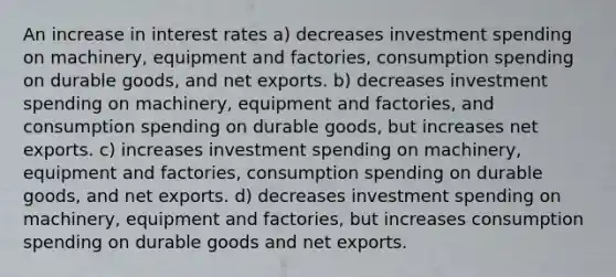 An increase in interest rates a) decreases investment spending on machinery, equipment and factories, consumption spending on durable goods, and net exports. b) decreases investment spending on machinery, equipment and factories, and consumption spending on durable goods, but increases net exports. c) increases investment spending on machinery, equipment and factories, consumption spending on durable goods, and net exports. d) decreases investment spending on machinery, equipment and factories, but increases consumption spending on durable goods and net exports.