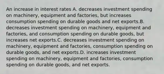 An increase in interest rates A. decreases investment spending on machinery, equipment and factories, but increases consumption spending on durable goods and net exports.B. decreases investment spending on machinery, equipment and factories, and consumption spending on durable goods, but increases net exports.C. decreases investment spending on machinery, equipment and factories, consumption spending on durable goods, and net exports.D. increases investment spending on machinery, equipment and factories, consumption spending on durable goods, and net exports.