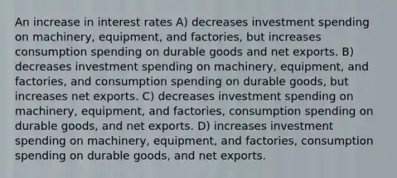 An increase in interest rates A) decreases investment spending on machinery, equipment, and factories, but increases consumption spending on durable goods and net exports. B) decreases investment spending on machinery, equipment, and factories, and consumption spending on durable goods, but increases net exports. C) decreases investment spending on machinery, equipment, and factories, consumption spending on durable goods, and net exports. D) increases investment spending on machinery, equipment, and factories, consumption spending on durable goods, and net exports.