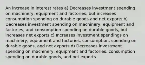 An increase in interest rates a) Decreases investment spending on machinery, equipment and factories, but increases consumption spending on durable goods and net exports b) Decreases investment spending on machinery, equipment and factories, and consumption spending on durable goods, but increases net exports c) Increases investment spendings on machinery, equipment and factories, consumption, spending on durable goods, and net exports d) Decreases investment spending on machinery, equipment and factories, consumption spending on durable goods, and net exports