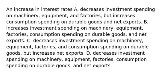 An increase in interest rates A. decreases investment spending on​ machinery, equipment, and​ factories, but increases consumption spending on durable goods and net exports. B. increases investment spending on​ machinery, equipment,​ factories, consumption spending on durable​ goods, and net exports. C. decreases investment spending on​ machinery, equipment,​ factories, and consumption spending on durable​ goods, but increases net exports. D. decreases investment spending on​ machinery, equipment,​ factories, consumption spending on durable​ goods, and net exports.