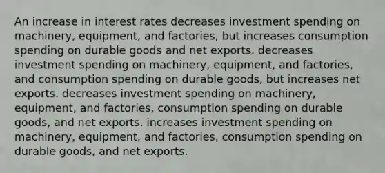 An increase in interest rates decreases investment spending on machinery, equipment, and factories, but increases consumption spending on durable goods and net exports. decreases investment spending on machinery, equipment, and factories, and consumption spending on durable goods, but increases net exports. decreases investment spending on machinery, equipment, and factories, consumption spending on durable goods, and net exports. increases investment spending on machinery, equipment, and factories, consumption spending on durable goods, and net exports.