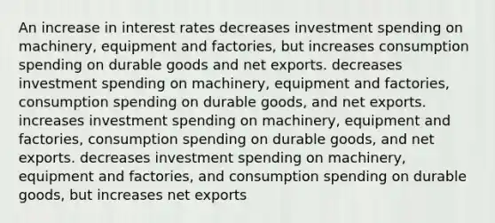 An increase in interest rates decreases investment spending on machinery, equipment and factories, but increases consumption spending on durable goods and net exports. decreases investment spending on machinery, equipment and factories, consumption spending on durable goods, and net exports. increases investment spending on machinery, equipment and factories, consumption spending on durable goods, and net exports. decreases investment spending on machinery, equipment and factories, and consumption spending on durable goods, but increases net exports