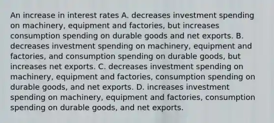 An increase in interest rates A. decreases investment spending on machinery, equipment and factories, but increases consumption spending on durable goods and net exports. B. decreases investment spending on machinery, equipment and factories, and consumption spending on durable goods, but increases net exports. C. decreases investment spending on machinery, equipment and factories, consumption spending on durable goods, and net exports. D. increases investment spending on machinery, equipment and factories, consumption spending on durable goods, and net exports.