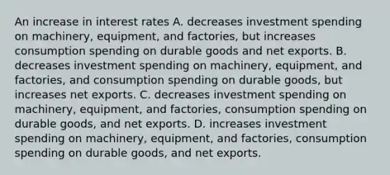 An increase in interest rates A. decreases investment spending on machinery, equipment, and factories, but increases consumption spending on durable goods and net exports. B. decreases investment spending on machinery, equipment, and factories, and consumption spending on durable goods, but increases net exports. C. decreases investment spending on machinery, equipment, and factories, consumption spending on durable goods, and net exports. D. increases investment spending on machinery, equipment, and factories, consumption spending on durable goods, and net exports.