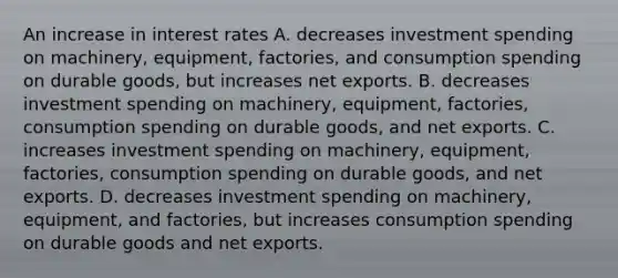 An increase in interest rates A. decreases investment spending on​ machinery, equipment,​ factories, and consumption spending on durable​ goods, but increases net exports. B. decreases investment spending on​ machinery, equipment,​ factories, consumption spending on durable​ goods, and net exports. C. increases investment spending on​ machinery, equipment,​ factories, consumption spending on durable​ goods, and net exports. D. decreases investment spending on​ machinery, equipment, and​ factories, but increases consumption spending on durable goods and net exports.