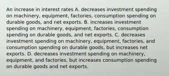 An increase in interest rates A. decreases investment spending on machinery, equipment, factories, consumption spending on durable goods, and net exports. B. increases investment spending on machinery, equipment, factories, consumption spending on durable goods, and net exports. C. decreases investment spending on machinery, equipment, factories, and consumption spending on durable goods, but increases net exports. D. decreases investment spending on machinery, equipment, and factories, but increases consumption spending on durable goods and net exports.