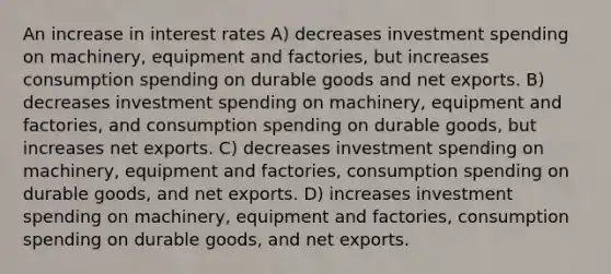 An increase in interest rates A) decreases investment spending on machinery, equipment and factories, but increases consumption spending on durable goods and net exports. B) decreases investment spending on machinery, equipment and factories, and consumption spending on durable goods, but increases net exports. C) decreases investment spending on machinery, equipment and factories, consumption spending on durable goods, and net exports. D) increases investment spending on machinery, equipment and factories, consumption spending on durable goods, and net exports.