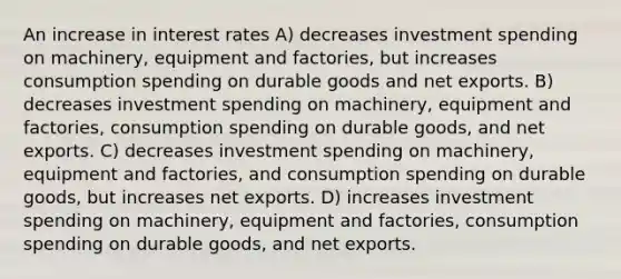 An increase in interest rates A) decreases investment spending on machinery, equipment and factories, but increases consumption spending on durable goods and net exports. B) decreases investment spending on machinery, equipment and factories, consumption spending on durable goods, and net exports. C) decreases investment spending on machinery, equipment and factories, and consumption spending on durable goods, but increases net exports. D) increases investment spending on machinery, equipment and factories, consumption spending on durable goods, and net exports.