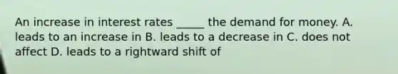 An increase in interest rates _____ the demand for money. A. leads to an increase in B. leads to a decrease in C. does not affect D. leads to a rightward shift of